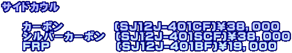 サイドカウル  　　カーボン　 　　 　(SJ12J-401CF)￥３８，０００ 　　シルバーカーボン　(SJ12J-401SCF)￥３８，０００ 　　FRP　　　　　 　(SJ12J-401BF)￥１９，０００