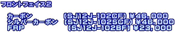 フロントフェイス２  　カーボン　　　　　(SJ12J-102CF) ￥４６，０００ 　シルバーカーボン　(SJ12J-102SCF) ￥４６，０００ 　FRP　　　　　　　(SJ12J-102BF) ￥２３，０００