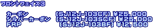 フロントフェイス３  　カーボン　　　　　(SJ12J-103CF) ￥２５，０００ 　シルバーカーボン　(SJ12J-103SCF) ￥２５，０００ 　FRP　　　　　　　(SJ12J-103BF) ￥１２，５００