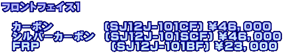 フロントフェイス１  　カーボン　　　　　(SJ12J-101CF) ￥４６，０００ 　シルバーカーボン　(SJ12J-101SCF) ￥４６，０００ 　FRP　　　　　　　(SJ12J-101BF) ￥２３，０００