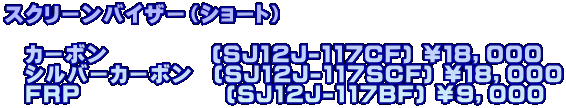 スクリーンバイザー（ショート）  　カーボン　　　　　(SJ12J-117CF) ￥１８，０００ 　シルバーカーボン　(SJ12J-117SCF) ￥１８，０００ 　FRP　　　　　　　(SJ12J-117BF) ￥９，０００