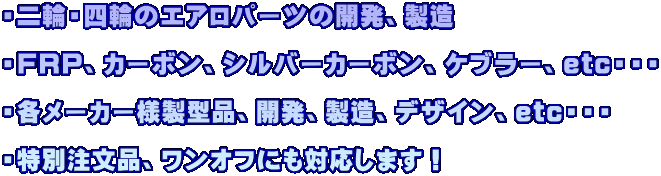 ・二輪・四輪のエアロパーツの開発、製造  ・FRP、カーボン、シルバーカーボン、ケブラー、etc・・・  ・各メーカー様製型品、開発、製造、デザイン、etc・・・  ・特別注文品、ワンオフにも対応します！