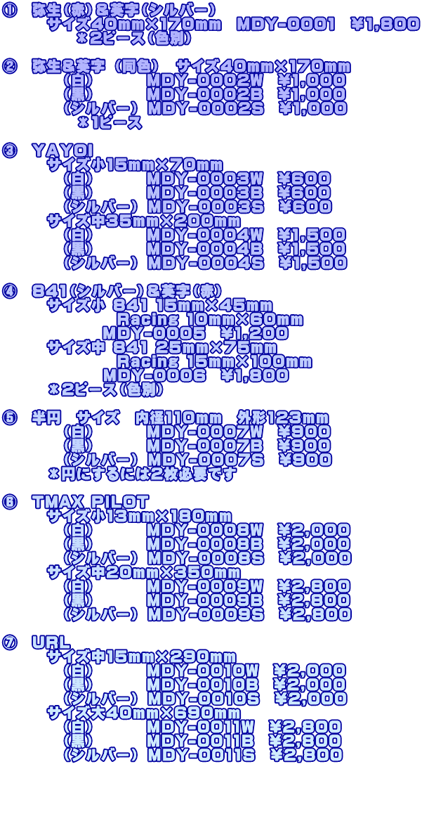 ①　弥生（赤）＆英字（シルバー）　 　　　サイズ40mm×170mm　MDY-0001　￥1,800       　　＊2ピース（色別）  ②　弥生＆英字 （同色）　サイズ40mm×170mm 　　　　（白）　 　　MDY-0002W　\1,000 　　　　（黒）　　 　MDY-0002B　\1,000 　　　　（シルバー） MDY-0002S　\1,000 　　　　　＊1ピース  ③　ＹＡＹＯＩ 　　　サイズ小15mm×70mm　 　　　　（白）　 　　MDY-0003W　\600 　　　　（黒）　　 　MDY-0003B　\600 　　　　（シルバー） MDY-0003S　\600 　　　サイズ中35mm×200mm　 　　　　（白）　　 　MDY-0004W　\1,500 　　　　（黒）　　　 MDY-0004B　\1,500 　　　　（シルバー） MDY-0004S　\1,500  ④　841（シルバー）＆英字（赤） 　　　サイズ小 841 15mm×45mm                 Racing 10mm×60mm               MDY-0005　\1,200 　　　サイズ中 841 25mm×75mm                 Racing 15mm×100mm 　            MDY-0006　\1,800 　　　＊2ピース（色別）  ⑤　半円　サイズ　内径110mm　外形123mm 　　　　（白）　 　　MDY-0007W　\900 　　　　（黒）　　 　MDY-0007B　\900 　　　　（シルバー） MDY-0007S　\900 　　　＊円にするには2枚必要です  ⑥　TMAX PILOT　 　　　サイズ小13mm×180mm　 　　　　（白）　 　　MDY-0008W　\2,000 　　　　（黒）　　 　MDY-0008B　\2,000 　　　　（シルバー） MDY-0008S　\2,000 　　　サイズ中20mm×350mm　 　　　　（白）　　 　MDY-0009W　\2,800 　　　　（黒）　　 　MDY-0009B　\2,800 　　　　（シルバー） MDY-0009S　\2,800  ⑦　URL 　　　サイズ中15mm×290mm　 　　　　（白） 　　　MDY-0010W　\2,000 　　　　（黒）　 　　MDY-0010B　\2,000 　　　　（シルバー） MDY-0010S　\2,000 　　　サイズ大40mm×690mm　 　　　　（白）　　 　MDY-0011W　\2,800 　　　　（黒）　　 　MDY-0011B　\2,800 　　　　（シルバー） MDY-0011S　\2,800     