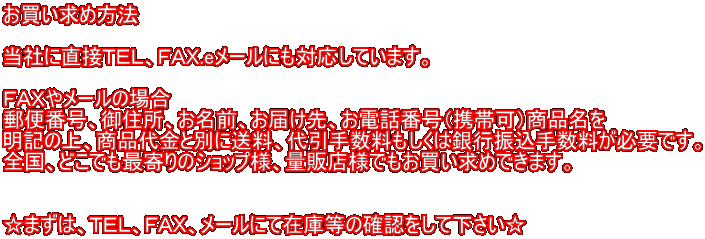 お買い求め方法  当社に直接ＴＥＬ、ＦＡＸ.eメールにも対応しています。  ＦＡＸやメールの場合 郵便番号、御住所、お名前、お届け先、お電話番号（携帯可）商品名を 明記の上、商品代金と別に送料、代引手数料もしくは銀行振込手数料が必要です。 全国、どこでも最寄りのショップ様、量販店様でもお買い求めできます。   ☆まずは、ＴＥＬ、ＦＡＸ、メールにて在庫等の確認をして下さい☆