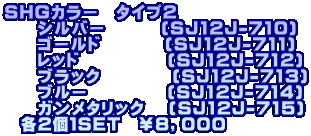 ＳＨＧカラー　タイプ２ 　　シルバー       (SJ12J-710) 　　ゴールド        (SJ12J-711) 　　レッド           (SJ12J-712) 　　ブラック         (SJ12J-713) 　　ブルー          (SJ12J-714) 　　ガンメタリック   (SJ12J-715) 　各2個１ＳＥＴ　￥８，０００