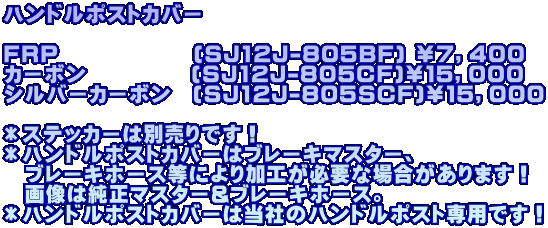 ハンドルポストカバー  FRP　 　　　　　(SJ12J-805BF) ￥７，４００ カーボン　　　　　(SJ12J-805CF)￥１５，０００ シルバーカーボン　(SJ12J-805SCF)￥１５，０００  ＊ステッカーは別売りです！ ＊ハンドルポストカバーはブレーキマスター、 　ブレーキホース等により加工が必要な場合があります！ 　画像は純正マスター&ブレーキホース。 ＊ハンドルポストカバーは当社のハンドルポスト専用です！