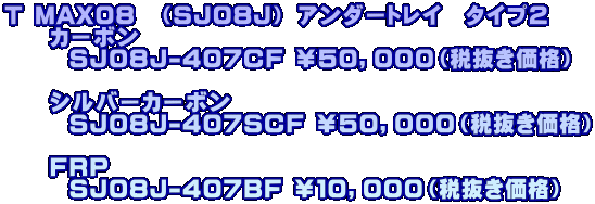 T MAX08　（SJ08J） アンダートレイ　タイプ２ 　　カーボン　　　　　       SJ08J-407CF ￥５０，０００（税抜き価格）  　　シルバーカーボン　       SJ08J-407SCF ￥５０，０００（税抜き価格）  　　ＦＲＰ　　　　　 　       SJ08J-407BF ￥１０，０００（税抜き価格）